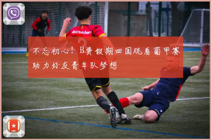 不忘初心！B费假期回国观看葡甲赛助力好友青年队梦想