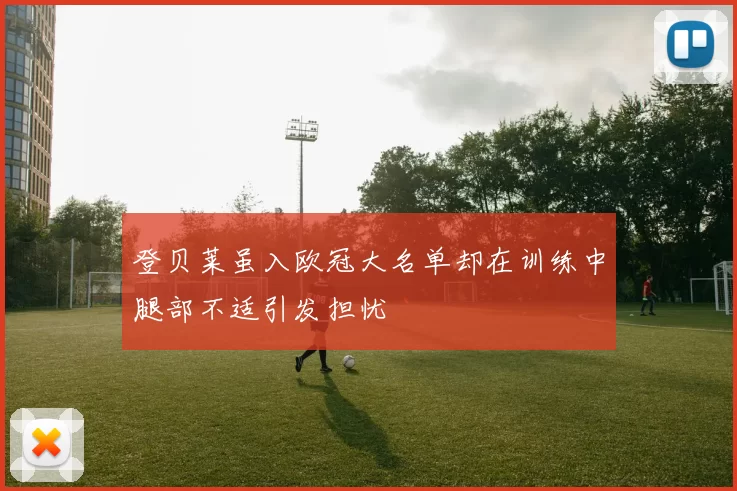 登贝莱虽入欧冠大名单却在训练中腿部不适引发担忧