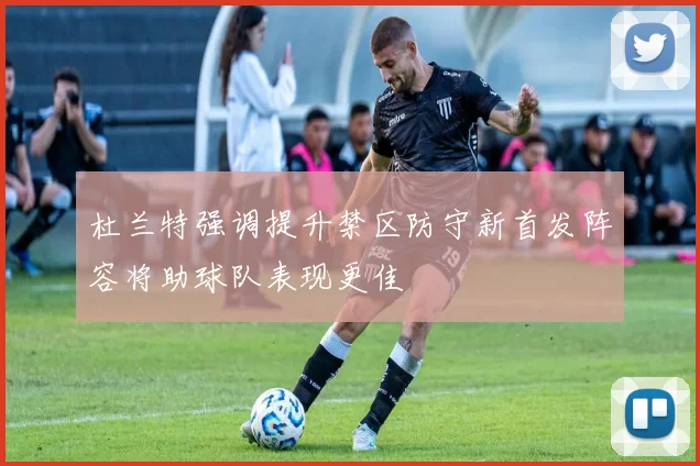 杜兰特强调提升禁区防守新首发阵容将助球队表现更佳