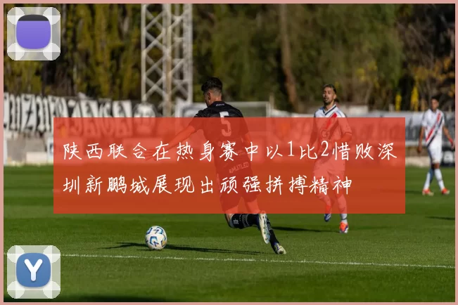 陕西联合在热身赛中以1比2惜败深圳新鹏城展现出顽强拼搏精神