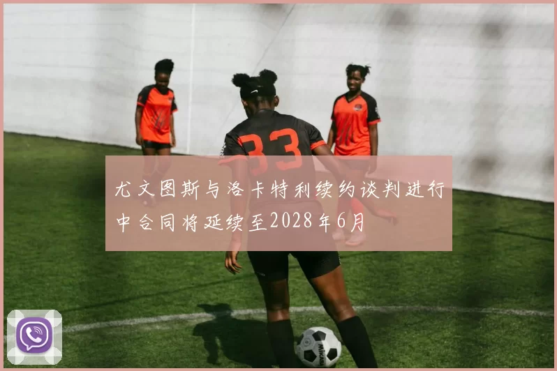 尤文图斯与洛卡特利续约谈判进行中合同将延续至2028年6月