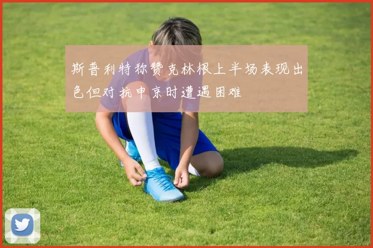 斯普利特称赞克林根上半场表现出色但对抗申京时遭遇困难