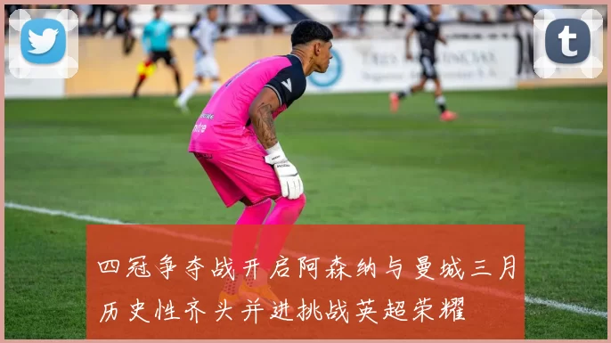 四冠争夺战开启阿森纳与曼城三月历史性齐头并进挑战英超荣耀