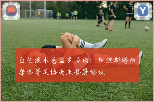 出任技术总监罗马诺：伊涅斯塔和摩洛哥足协尚未签署协议