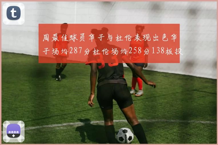 周最佳球员华子与杜伦表现出色华子场均287分杜伦场均258分138板投篮命中率高达639