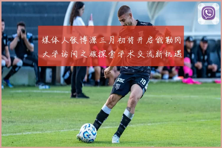 媒体人张博源三月初将开启俄勒冈大学访问之旅探索学术交流新机遇