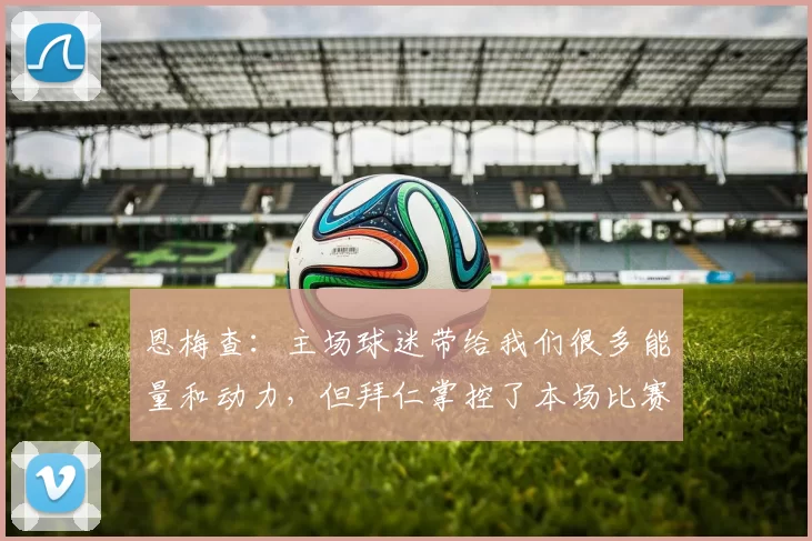 恩梅查：主场球迷带给我们很多能量和动力，但拜仁掌控了本场比赛