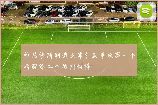 维尼修斯制造点球引发争议第一个存疑第二个被指假摔