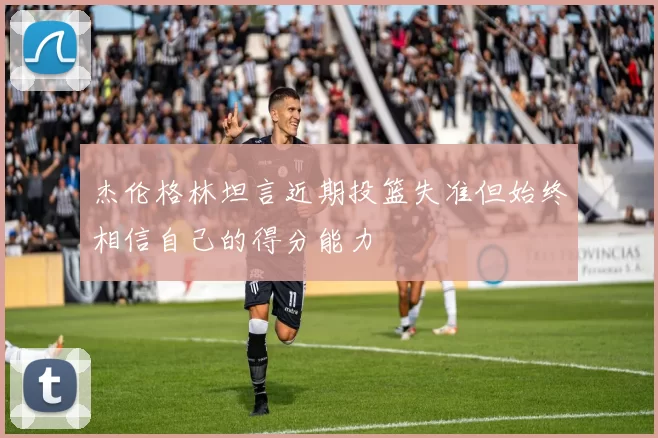 杰伦格林坦言近期投篮失准但始终相信自己的得分能力