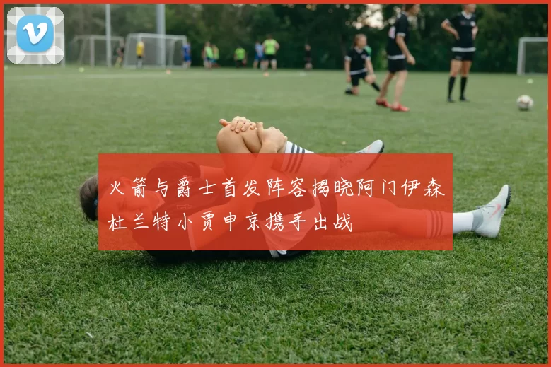火箭与爵士首发阵容揭晓阿门伊森杜兰特小贾申京携手出战