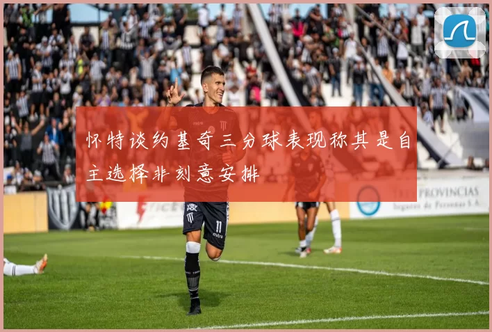怀特谈约基奇三分球表现称其是自主选择非刻意安排