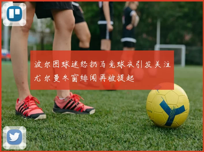 波尔图球迷怒扔马竞球衣引发关注尤尔曼冬窗绯闻再被提起