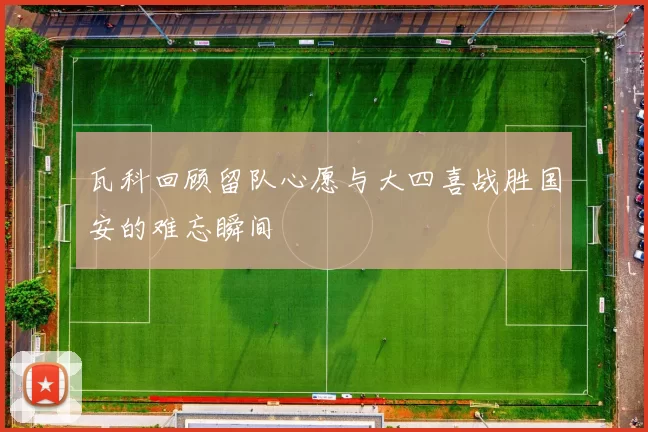 瓦科回顾留队心愿与大四喜战胜国安的难忘瞬间