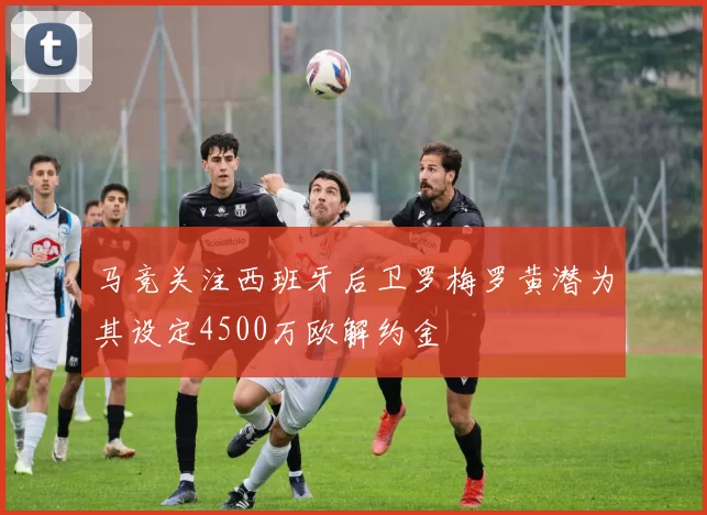 马竞关注西班牙后卫罗梅罗黄潜为其设定4500万欧解约金