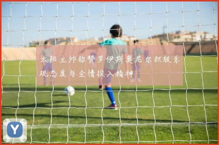 太阳主帅称赞罗伊斯奥尼尔积极乐观态度与全情投入精神