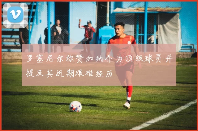 罗塞尼尔称赞加纳乔为顶级球员并提及其近期艰难经历