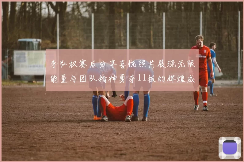 李弘权赛后分享喜悦照片展现无限能量与团队精神勇夺11板的辉煌成就