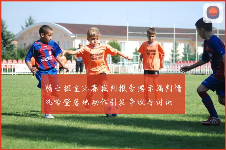 骑士掘金比赛裁判报告揭示漏判情况哈登落地动作引发争议与讨论