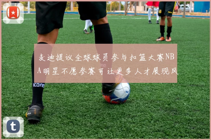 麦迪提议全球球员参与扣篮大赛NBA明星不愿参赛可让更多人才展现风采