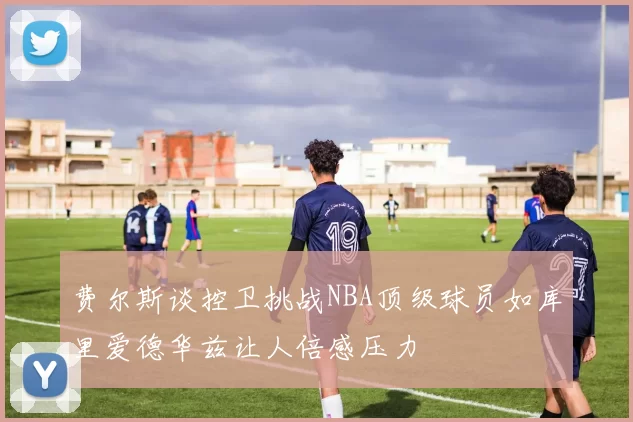费尔斯谈控卫挑战NBA顶级球员如库里爱德华兹让人倍感压力