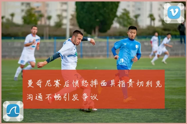 曼奇尼赛后愤怒摔面具指责切利克沟通不畅引发争议