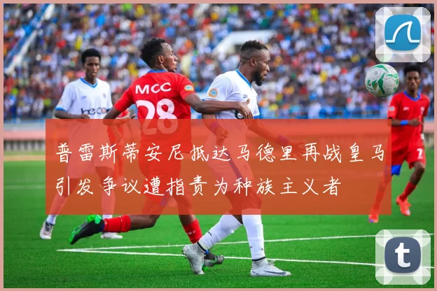 普雷斯蒂安尼抵达马德里再战皇马引发争议遭指责为种族主义者