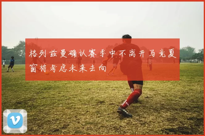 格列兹曼确认赛季中不离开马竞夏窗将考虑未来去向