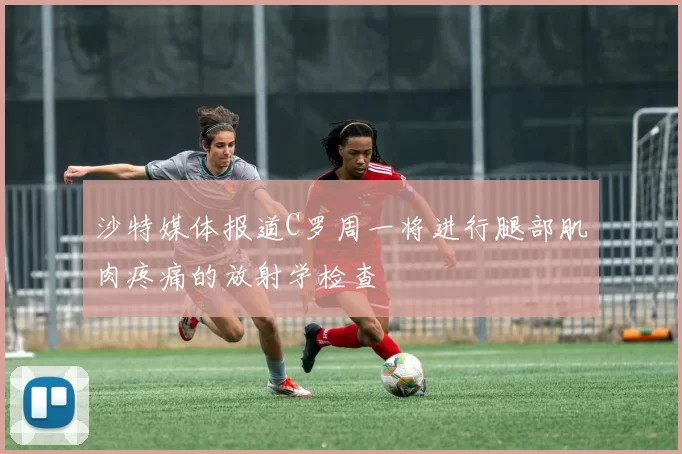 沙特媒体报道C罗周一将进行腿部肌肉疼痛的放射学检查