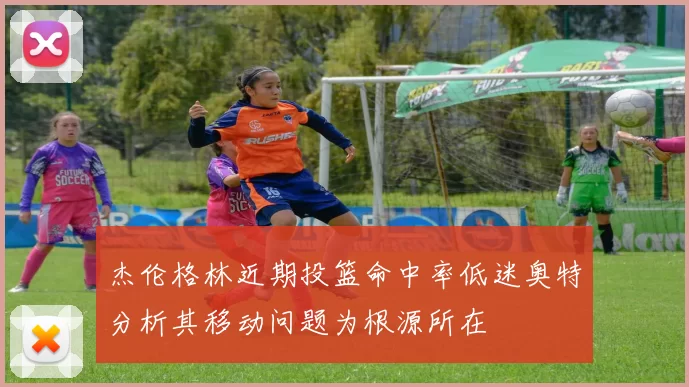 杰伦格林近期投篮命中率低迷奥特分析其移动问题为根源所在