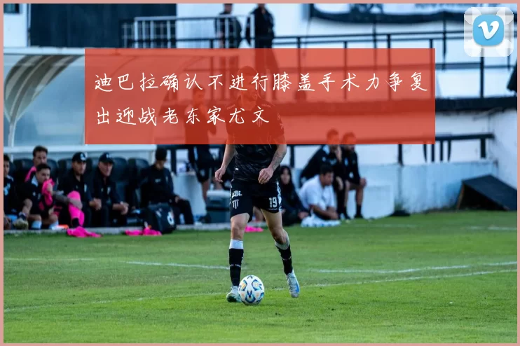 迪巴拉确认不进行膝盖手术力争复出迎战老东家尤文